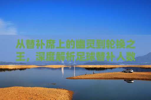 从替补席上的幽灵到轮换之王，深度解析足球替补人数的演变与战术价值