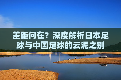 差距何在？深度解析日本足球与中国足球的云泥之别