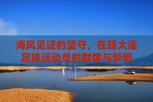 海风见证的坚守，在籍大连足球运动员的群像与梦想