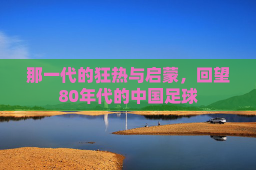 那一代的狂热与启蒙，回望80年代的中国足球