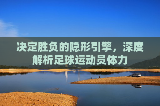 决定胜负的隐形引擎，深度解析足球运动员体力