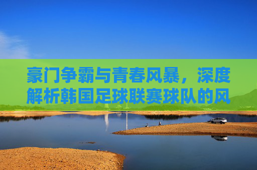 豪门争霸与青春风暴，深度解析韩国足球联赛球队的风云变幻