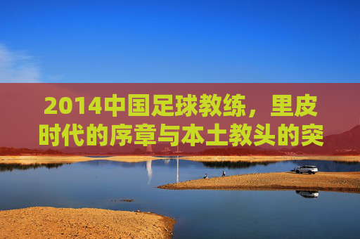 2014中国足球教练，里皮时代的序章与本土教头的突围