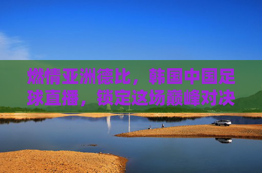 燃情亚洲德比，韩国中国足球直播，锁定这场巅峰对决的每一个精彩瞬间