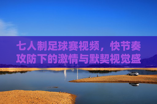 七人制足球赛视频，快节奏攻防下的激情与默契视觉盛宴