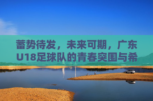 蓄势待发，未来可期，广东U18足球队的青春突围与希望之光