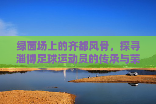 绿茵场上的齐都风骨，探寻淄博足球运动员的传承与荣光