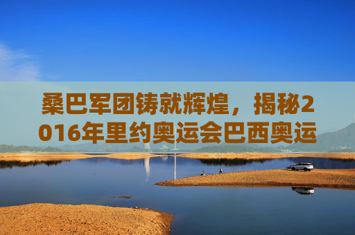 桑巴军团铸就辉煌，揭秘2016年里约奥运会巴西奥运男足名单