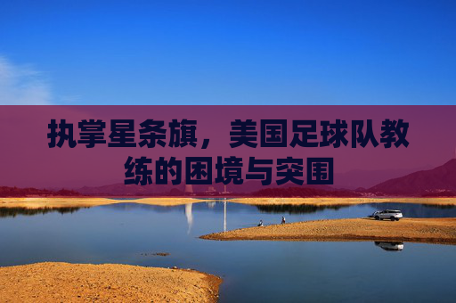 执掌星条旗，美国足球队教练的困境与突围