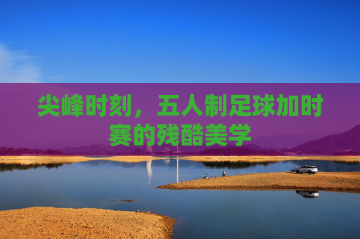 尖峰时刻，五人制足球加时赛的残酷美学