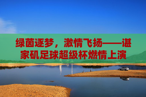 绿茵逐梦，激情飞扬——谌家矶足球超级杯燃情上演