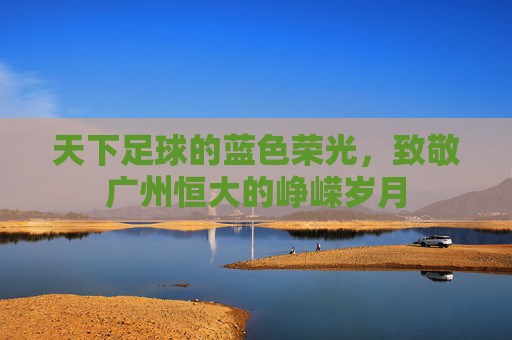 天下足球的蓝色荣光，致敬广州恒大的峥嵘岁月