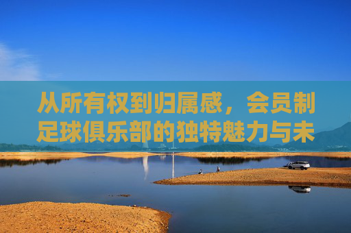 从所有权到归属感，会员制足球俱乐部的独特魅力与未来