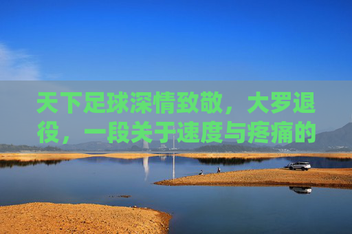 天下足球深情致敬，大罗退役，一段关于速度与疼痛的传奇终章
