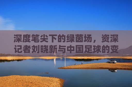 深度笔尖下的绿茵场，资深记者刘晓新与中国足球的变迁史
