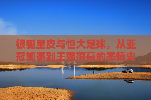 银狐里皮与恒大足球，从亚冠加冕到王朝落幕的悲情史诗