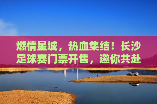 燃情星城，热血集结！长沙足球赛门票开售，邀你共赴绿茵盛宴