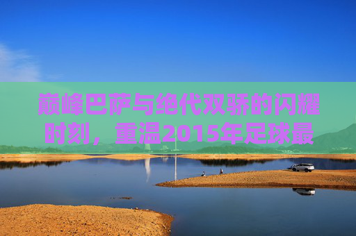 巅峰巴萨与绝代双骄的闪耀时刻，重温2015年足球最佳阵容