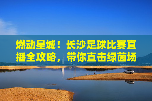 燃动星城！长沙足球比赛直播全攻略，带你直击绿茵场激情时刻