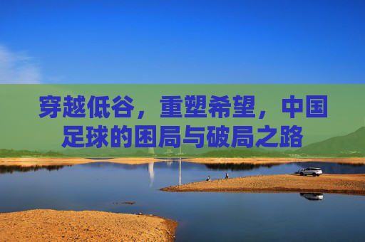 穿越低谷，重塑希望，中国足球的困局与破局之路