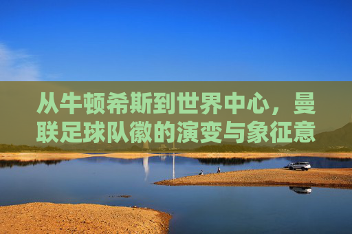 从牛顿希斯到世界中心，曼联足球队徽的演变与象征意义