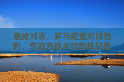 足球对决，罗马尼亚对阵智利，东西方战术的巅峰较量
