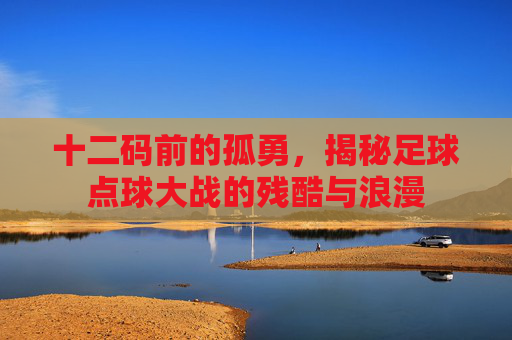 十二码前的孤勇，揭秘足球点球大战的残酷与浪漫