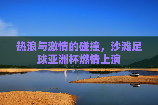 热浪与激情的碰撞，沙滩足球亚洲杯燃情上演