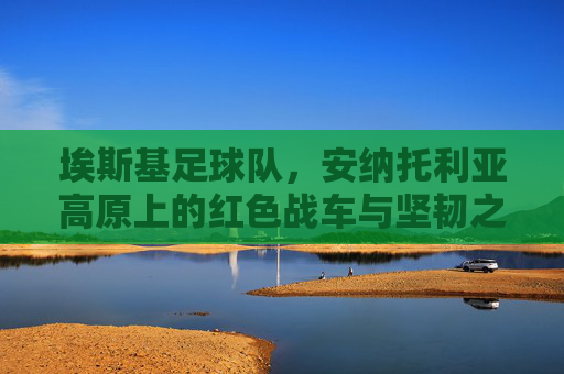 埃斯基足球队，安纳托利亚高原上的红色战车与坚韧之魂