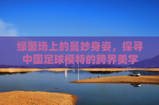 绿茵场上的曼妙身姿，探寻中国足球模特的跨界美学