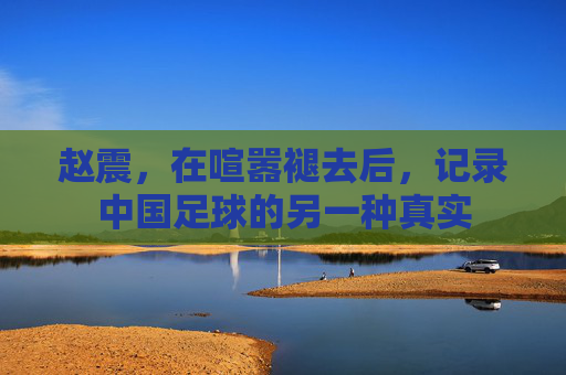 赵震，在喧嚣褪去后，记录中国足球的另一种真实