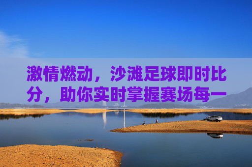 激情燃动，沙滩足球即时比分，助你实时掌握赛场每一秒心跳