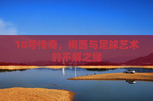 10号传奇，梅西与足球艺术的不解之缘
