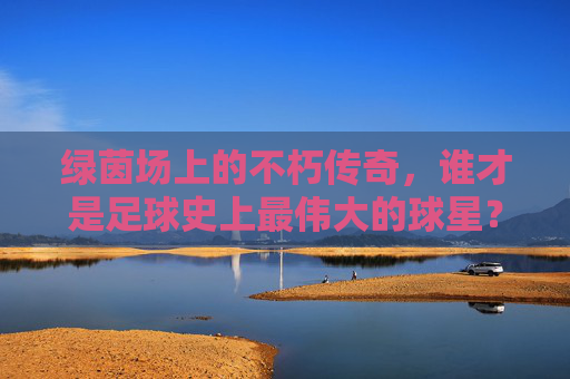 绿茵场上的不朽传奇，谁才是足球史上最伟大的球星？