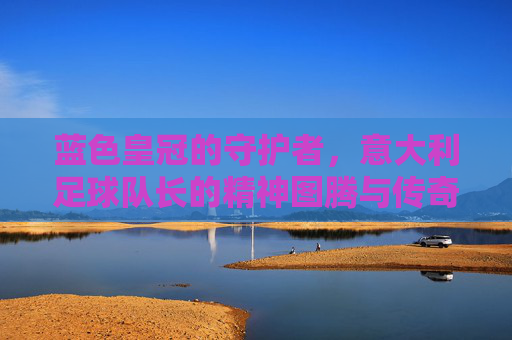 蓝色皇冠的守护者，意大利足球队长的精神图腾与传奇传承