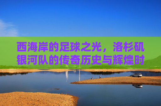 西海岸的足球之光，洛杉矶银河队的传奇历史与辉煌时刻