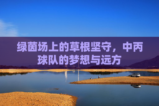 绿茵场上的草根坚守，中丙球队的梦想与远方