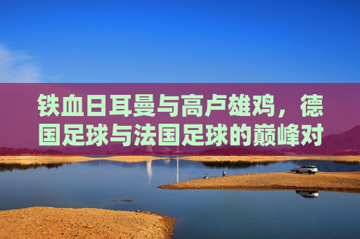 铁血日耳曼与高卢雄鸡，德国足球与法国足球的巅峰对决与传承
