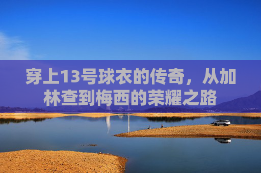 穿上13号球衣的传奇，从加林查到梅西的荣耀之路