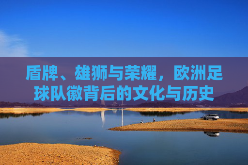 盾牌、雄狮与荣耀，欧洲足球队徽背后的文化与历史