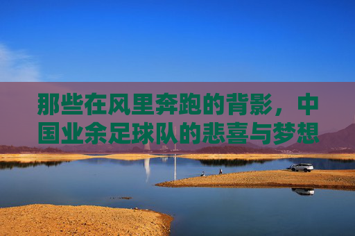 那些在风里奔跑的背影，中国业余足球队的悲喜与梦想