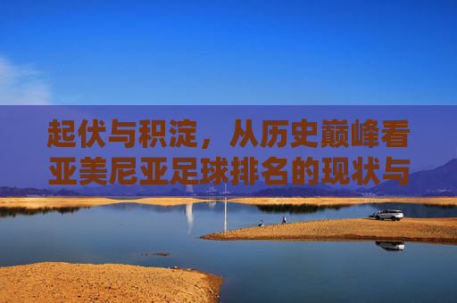 起伏与积淀，从历史巅峰看亚美尼亚足球排名的现状与未来