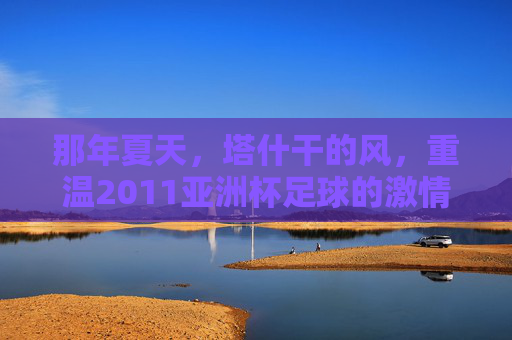 那年夏天，塔什干的风，重温2011亚洲杯足球的激情岁月