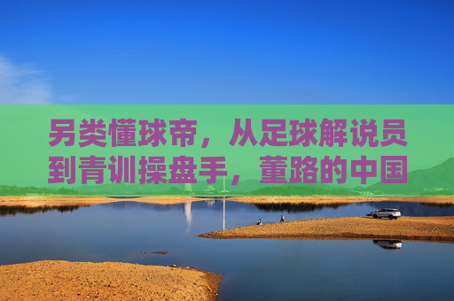 另类懂球帝，从足球解说员到青训操盘手，董路的中国足球突围路
