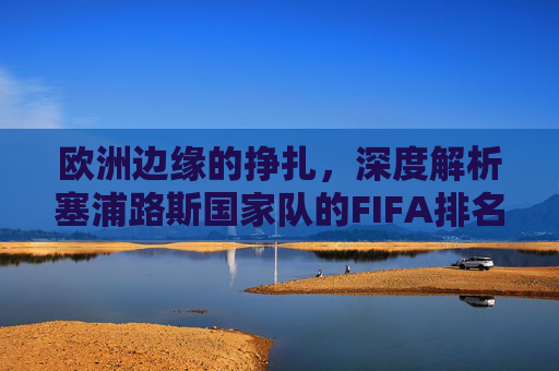 欧洲边缘的挣扎，深度解析塞浦路斯国家队的FIFA排名现状