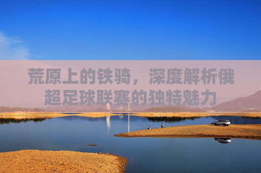 荒原上的铁骑，深度解析俄超足球联赛的独特魅力