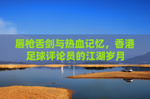 唇枪舌剑与热血记忆，香港足球评论员的江湖岁月