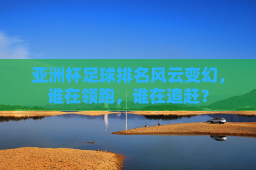 亚洲杯足球排名风云变幻，谁在领跑，谁在追赶？
