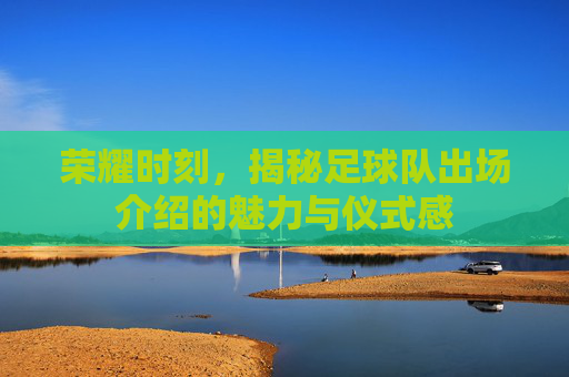 荣耀时刻，揭秘足球队出场介绍的魅力与仪式感