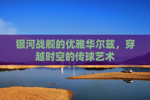 银河战舰的优雅华尔兹，穿越时空的传球艺术